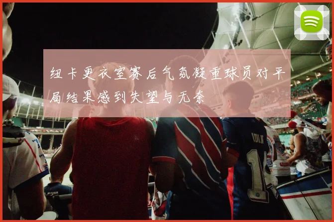 纽卡更衣室赛后气氛凝重球员对平局结果感到失望与无奈